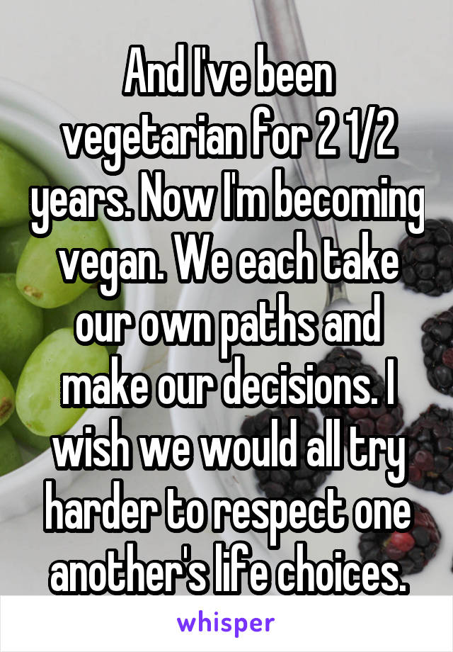 And I've been vegetarian for 2 1/2 years. Now I'm becoming vegan. We each take our own paths and make our decisions. I wish we would all try harder to respect one another's life choices.