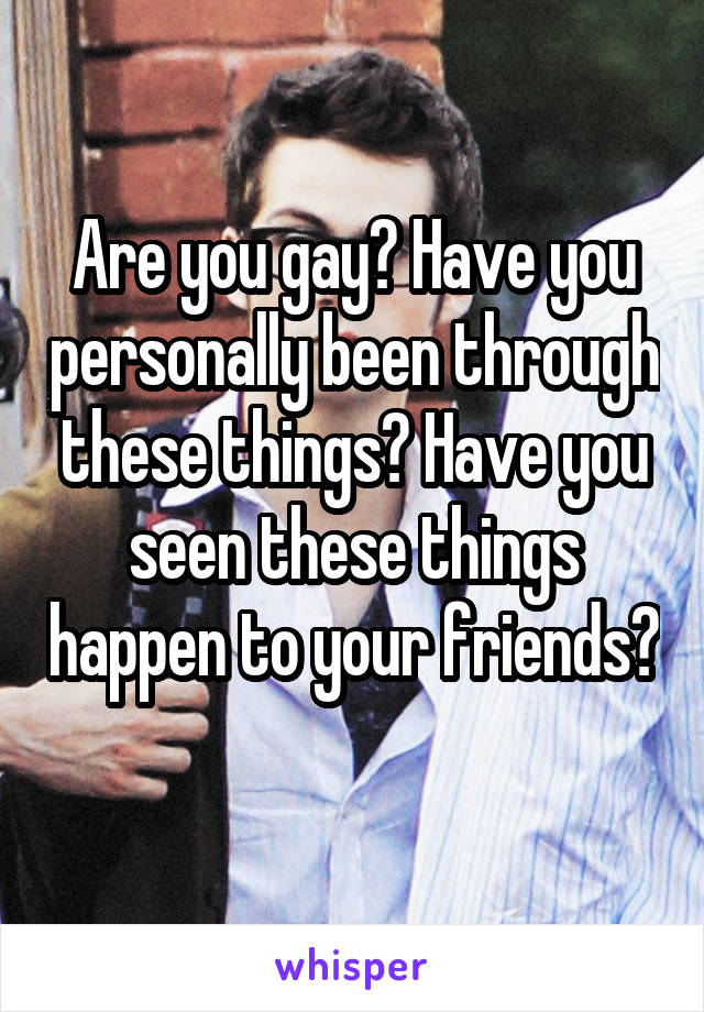 Are you gay? Have you personally been through these things? Have you seen these things happen to your friends? 