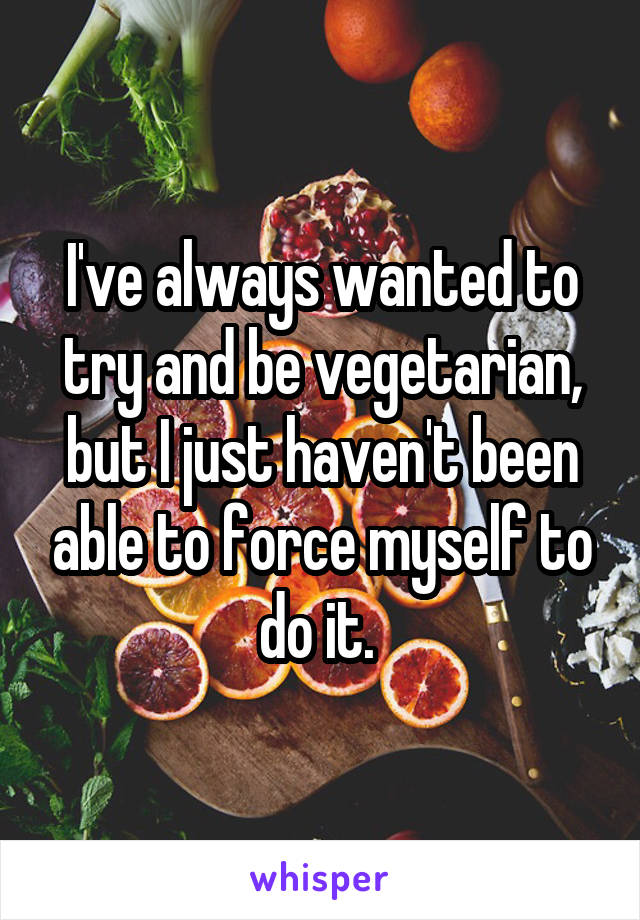 I've always wanted to try and be vegetarian, but I just haven't been able to force myself to do it. 