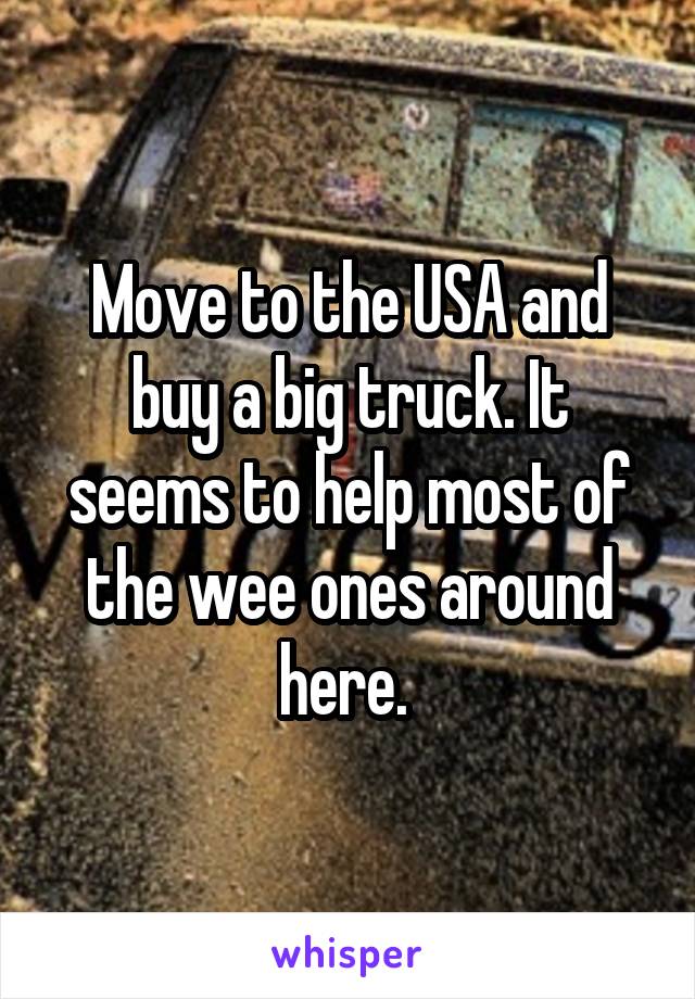 Move to the USA and buy a big truck. It seems to help most of the wee ones around here. 