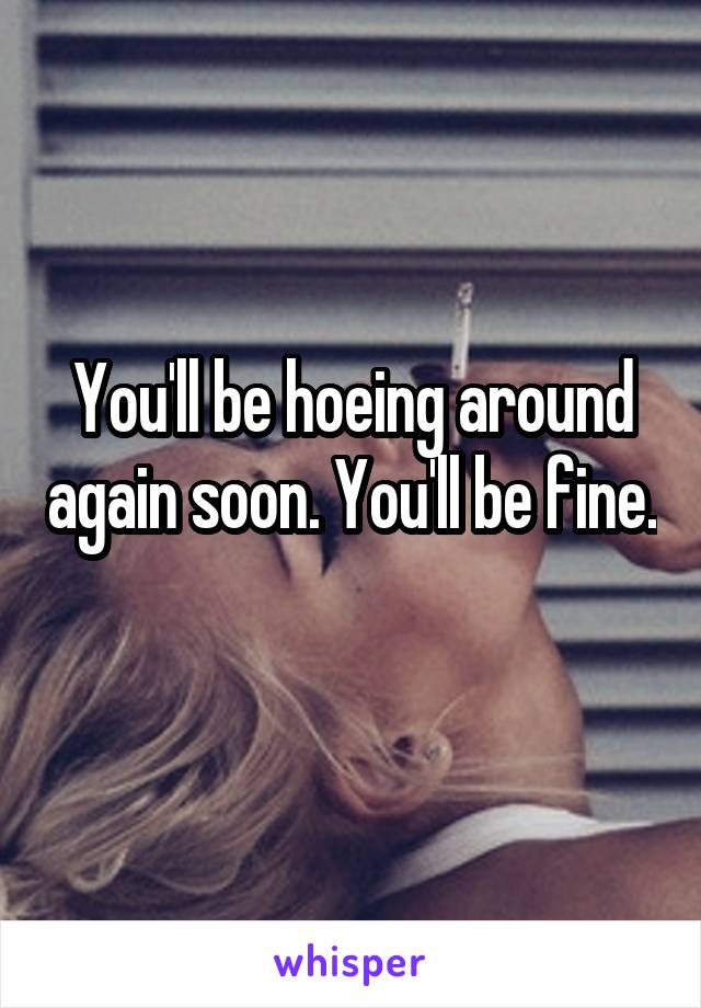 You'll be hoeing around again soon. You'll be fine. 