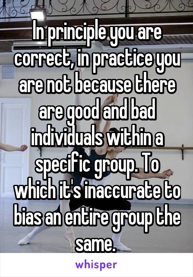 In principle you are correct, in practice you are not because there are good and bad individuals within a specific group. To which it's inaccurate to bias an entire group the same. 