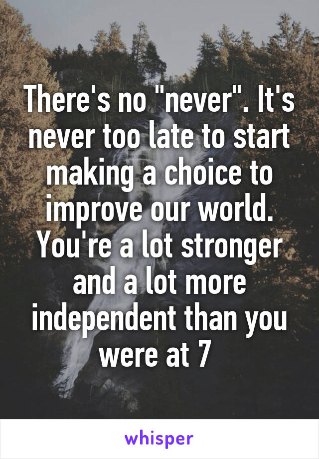 There's no "never". It's never too late to start making a choice to improve our world. You're a lot stronger and a lot more independent than you were at 7 