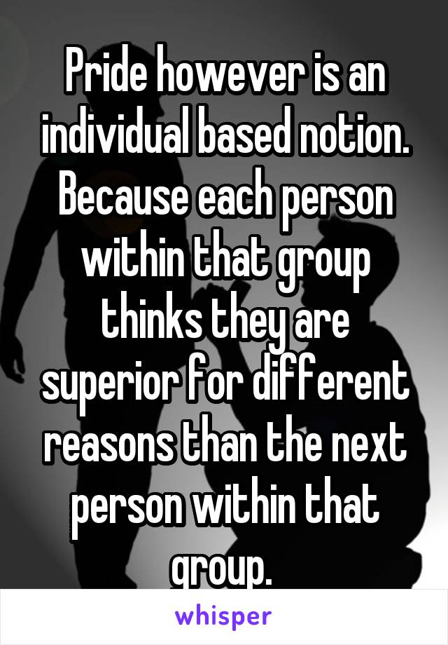 Pride however is an individual based notion. Because each person within that group thinks they are superior for different reasons than the next person within that group. 