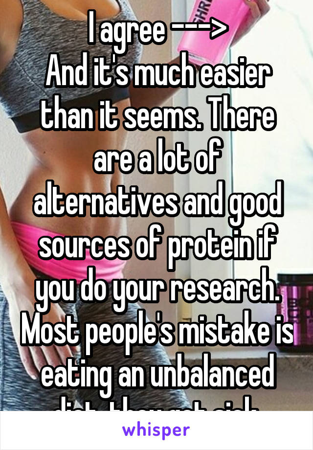 I agree --->
And it's much easier than it seems. There are a lot of alternatives and good sources of protein if you do your research. Most people's mistake is eating an unbalanced diet, they get sick.