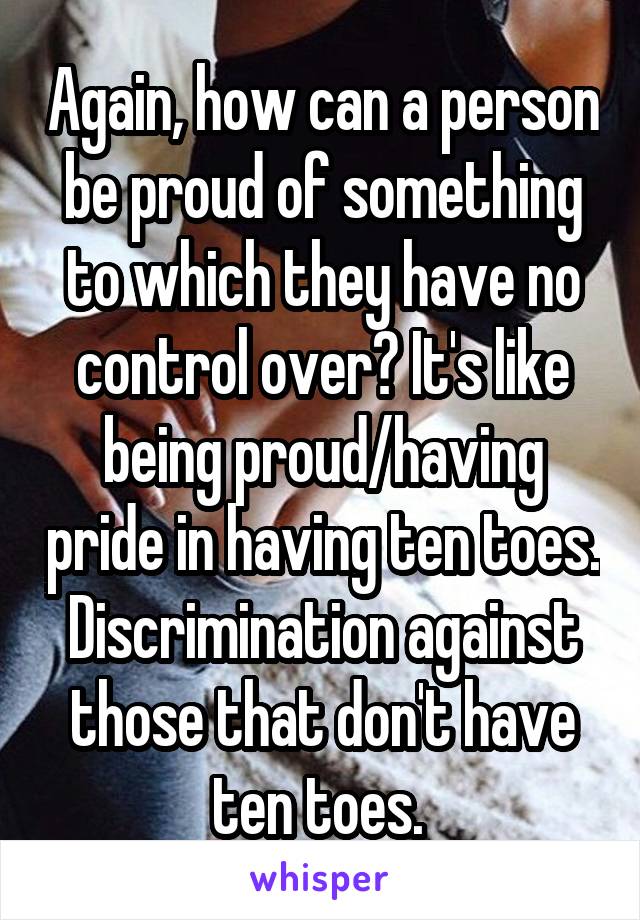 Again, how can a person be proud of something to which they have no control over? It's like being proud/having pride in having ten toes. Discrimination against those that don't have ten toes. 