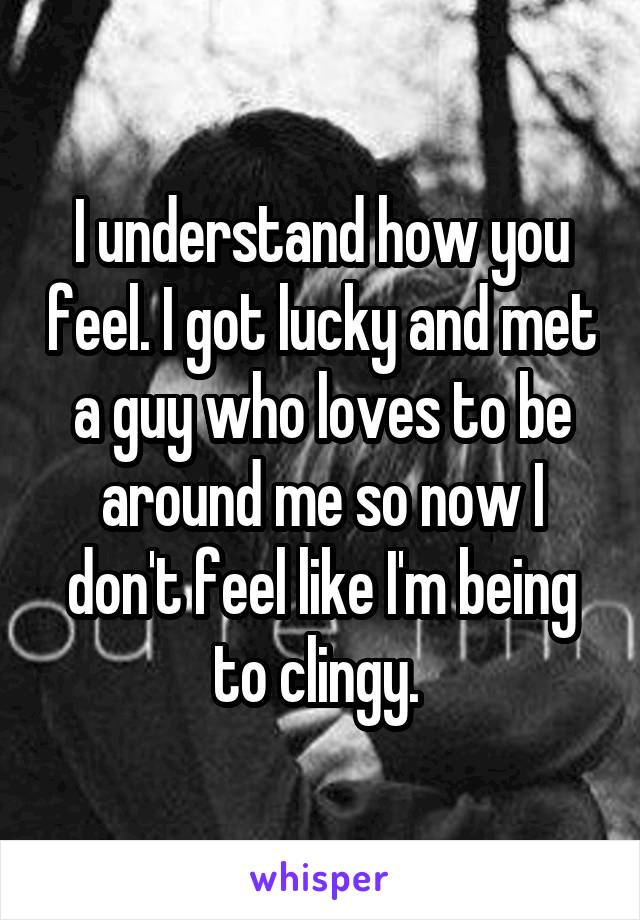I understand how you feel. I got lucky and met a guy who loves to be around me so now I don't feel like I'm being to clingy. 