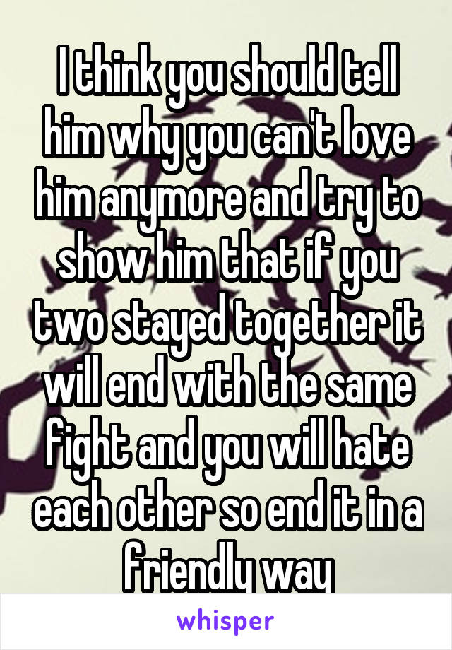 I think you should tell him why you can't love him anymore and try to show him that if you two stayed together it will end with the same fight and you will hate each other so end it in a friendly way