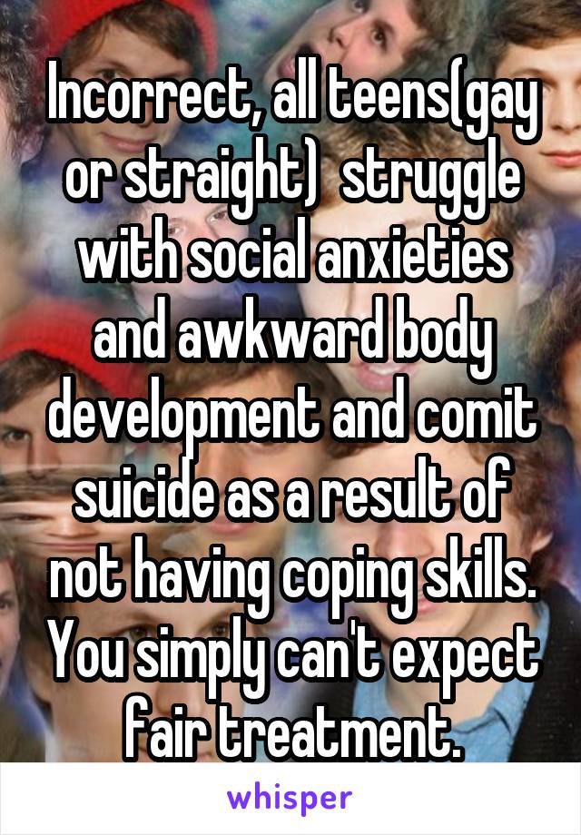 Incorrect, all teens(gay or straight)  struggle with social anxieties and awkward body development and comit suicide as a result of not having coping skills. You simply can't expect fair treatment.