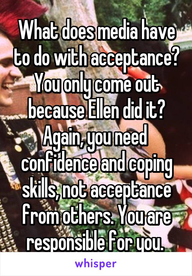 What does media have to do with acceptance? You only come out because Ellen did it? Again, you need  confidence and coping skills, not acceptance from others. You are responsible for you. 