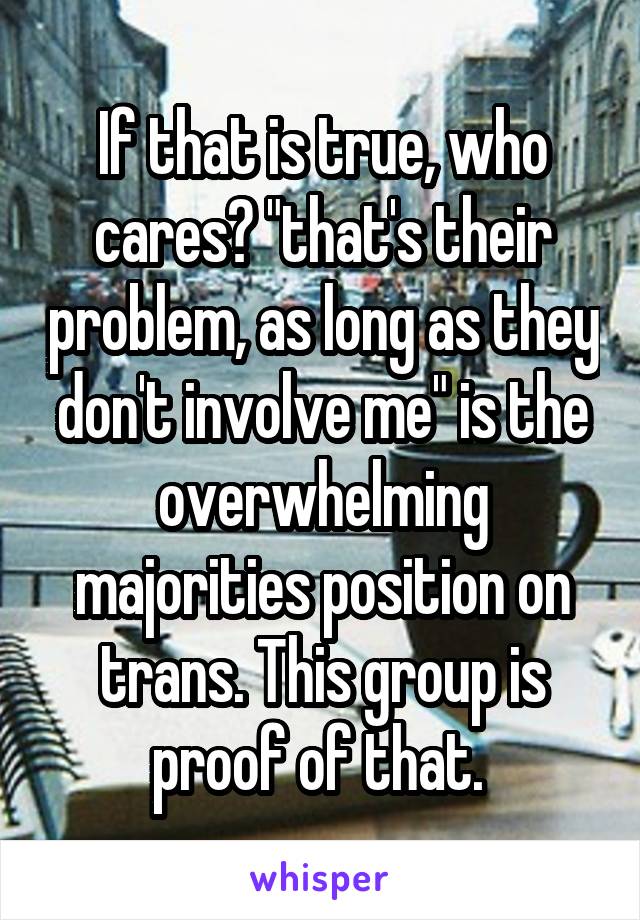 If that is true, who cares? "that's their problem, as long as they don't involve me" is the overwhelming majorities position on trans. This group is proof of that. 