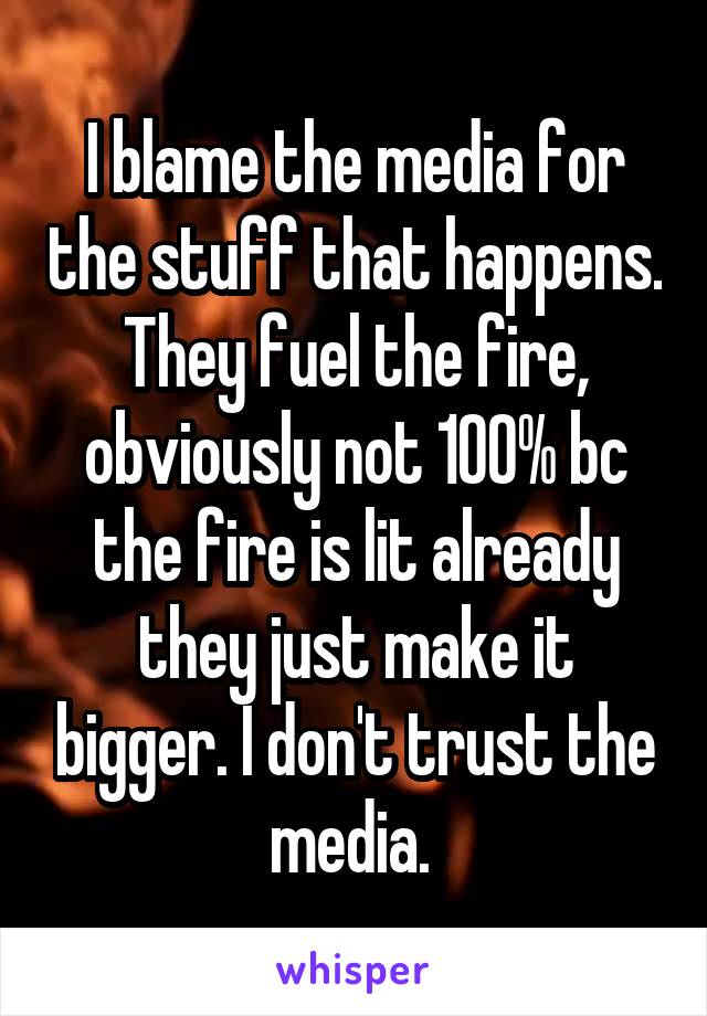 I blame the media for the stuff that happens. They fuel the fire, obviously not 100% bc the fire is lit already they just make it bigger. I don't trust the media. 