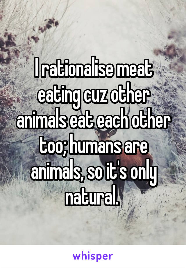 I rationalise meat eating cuz other animals eat each other too; humans are animals, so it's only natural. 