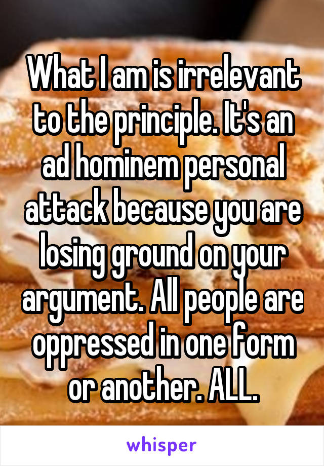 What I am is irrelevant to the principle. It's an ad hominem personal attack because you are losing ground on your argument. All people are oppressed in one form or another. ALL.