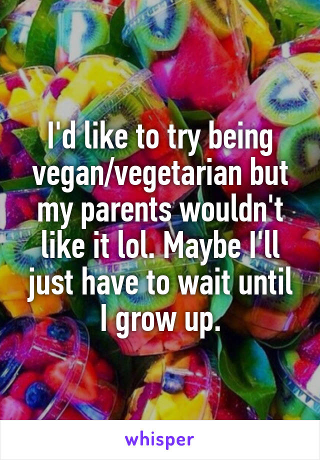 I'd like to try being vegan/vegetarian but my parents wouldn't like it lol. Maybe I'll just have to wait until I grow up.