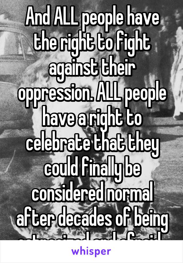 And ALL people have the right to fight against their oppression. ALL people have a right to celebrate that they could finally be considered normal after decades of being ostracized and afraid. 