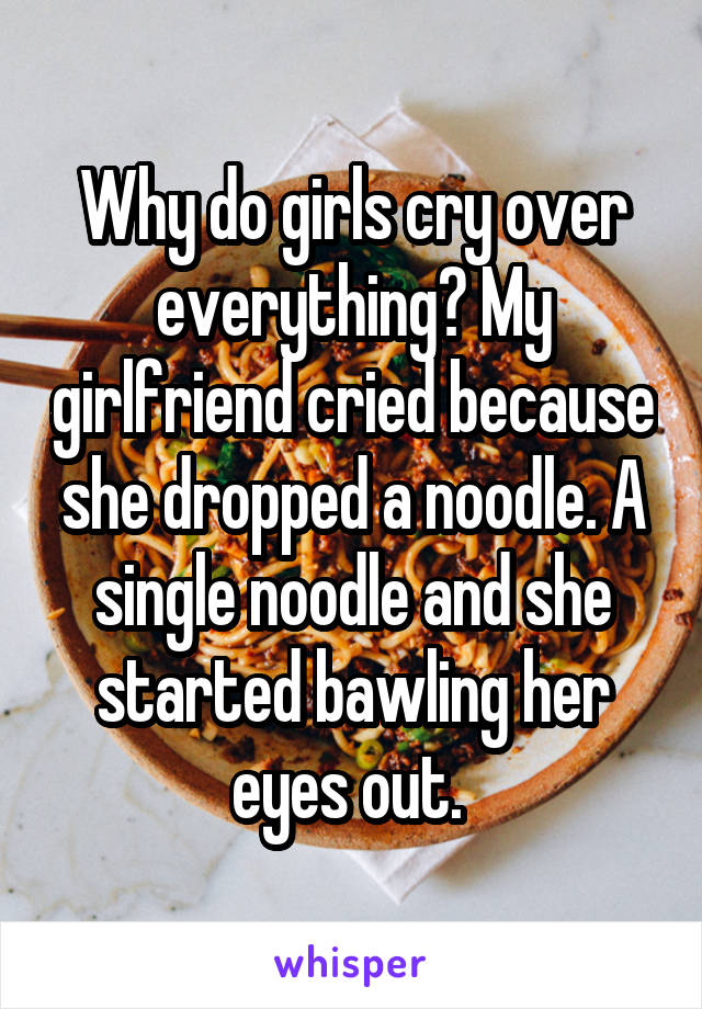 Why do girls cry over everything? My girlfriend cried because she dropped a noodle. A single noodle and she started bawling her eyes out. 