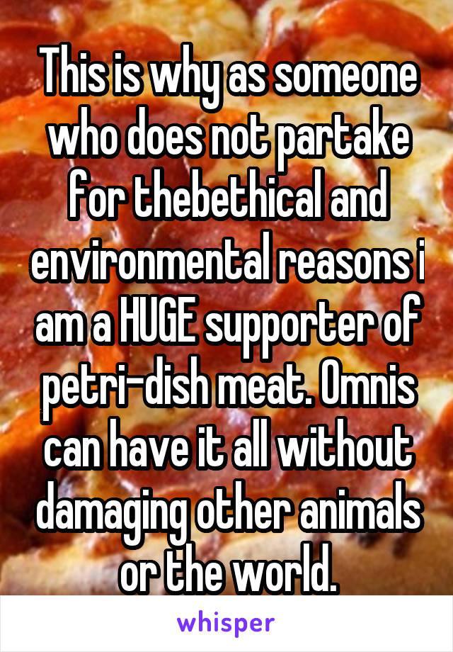 This is why as someone who does not partake for thebethical and environmental reasons i am a HUGE supporter of petri-dish meat. Omnis can have it all without damaging other animals or the world.