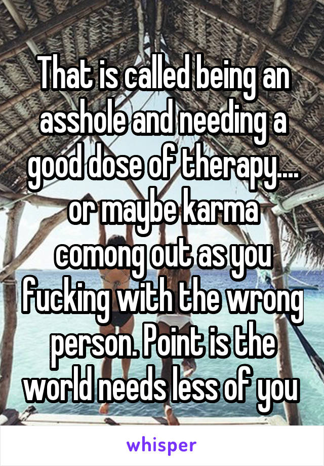 That is called being an asshole and needing a good dose of therapy.... or maybe karma comong out as you fucking with the wrong person. Point is the world needs less of you 