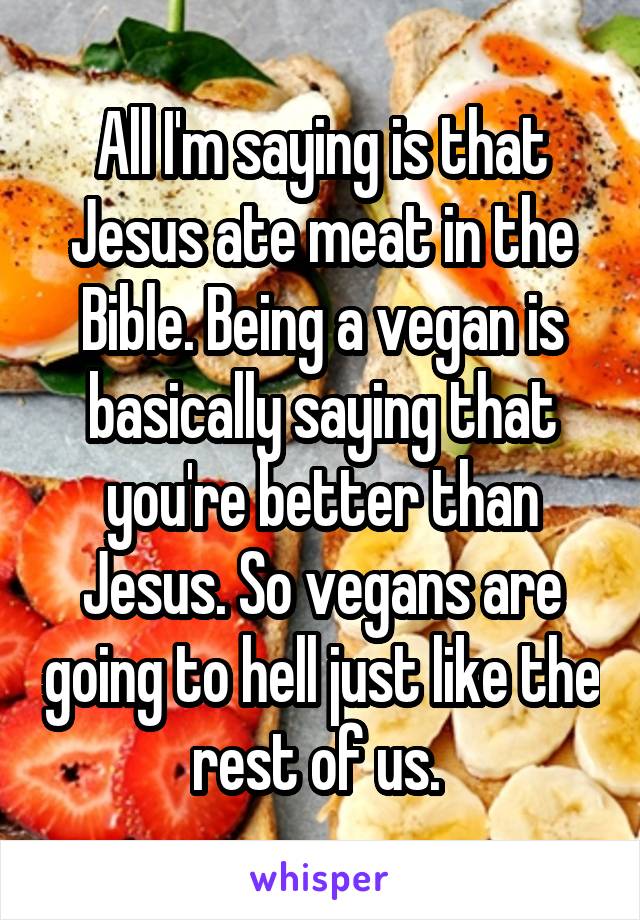 All I'm saying is that Jesus ate meat in the Bible. Being a vegan is basically saying that you're better than Jesus. So vegans are going to hell just like the rest of us. 