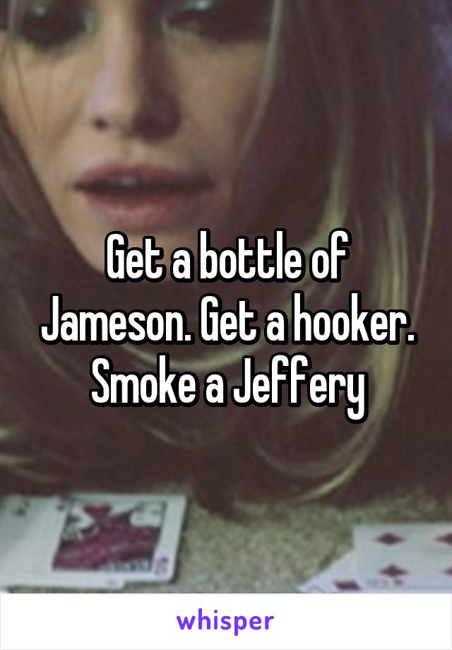 Get a bottle of Jameson. Get a hooker. Smoke a Jeffery