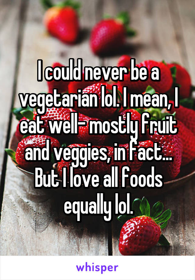 I could never be a vegetarian lol. I mean, I eat well- mostly fruit and veggies, in fact... But I love all foods equally lol.