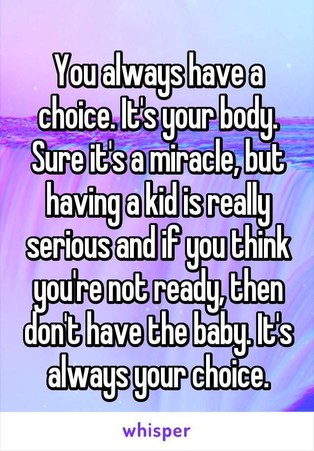 You always have a choice. It's your body. Sure it's a miracle, but having a kid is really serious and if you think you're not ready, then don't have the baby. It's always your choice.