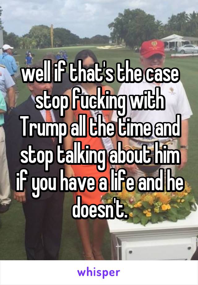  well if that's the case stop fucking with Trump all the time and stop talking about him if you have a life and he doesn't.