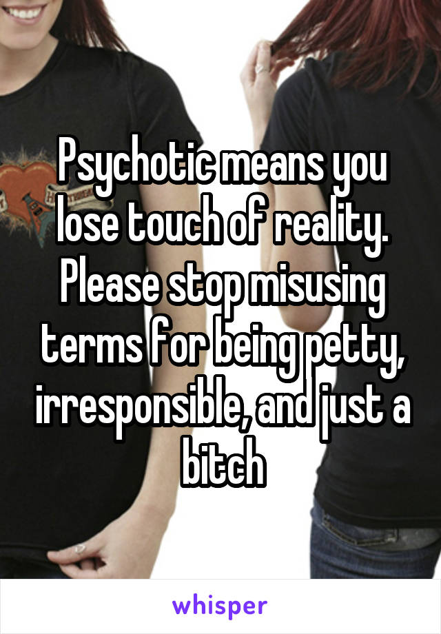 Psychotic means you lose touch of reality. Please stop misusing terms for being petty, irresponsible, and just a bitch