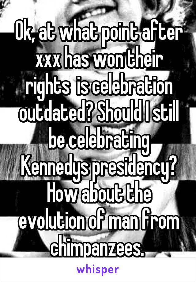 Ok, at what point after xxx has won their rights  is celebration outdated? Should I still be celebrating Kennedys presidency? How about the evolution of man from chimpanzees. 