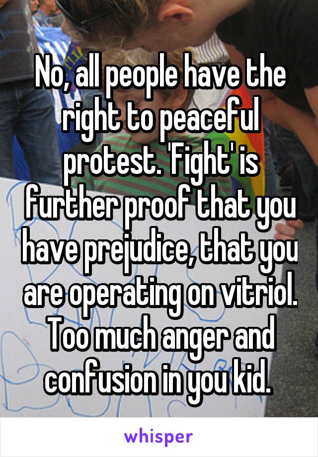 No, all people have the right to peaceful protest. 'Fight' is further proof that you have prejudice, that you are operating on vitriol. Too much anger and confusion in you kid. 