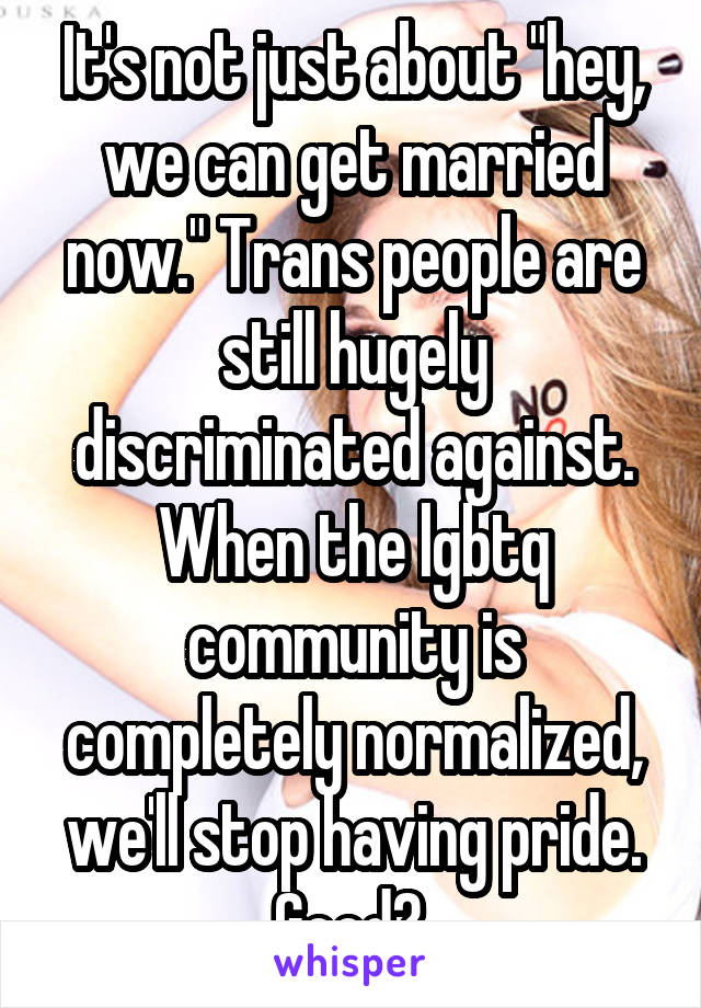 It's not just about "hey, we can get married now." Trans people are still hugely discriminated against. When the lgbtq community is completely normalized, we'll stop having pride. Good? 