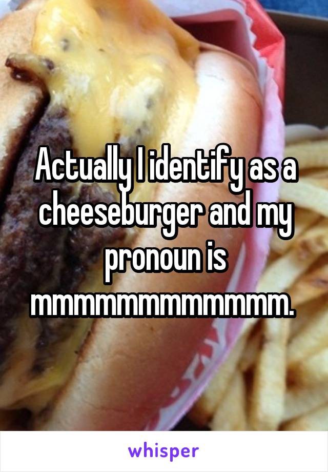 Actually I identify as a cheeseburger and my pronoun is mmmmmmmmmmmm. 