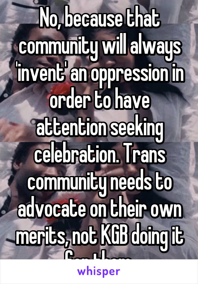 No, because that community will always 'invent' an oppression in order to have attention seeking celebration. Trans community needs to advocate on their own merits, not KGB doing it for them.