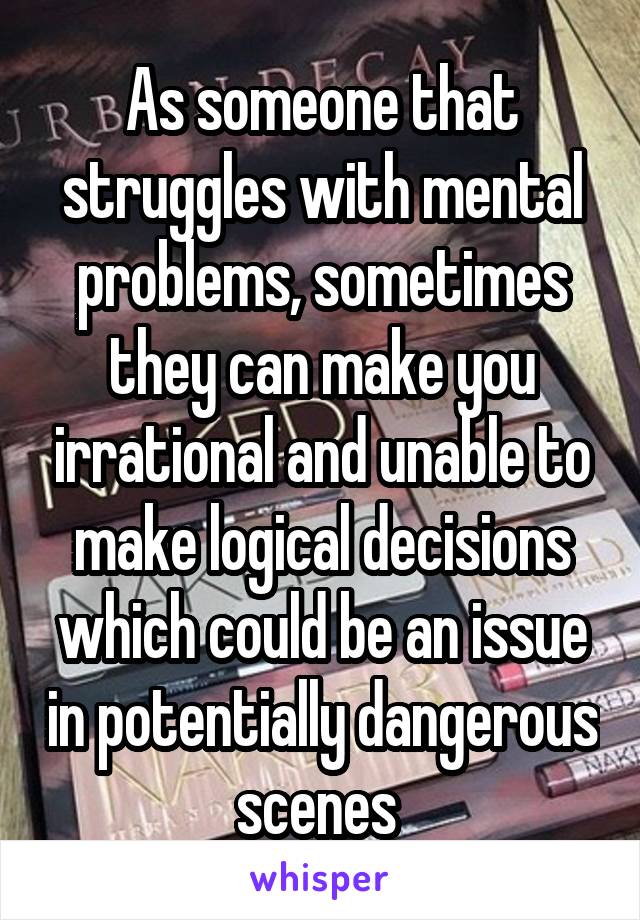 As someone that struggles with mental problems, sometimes they can make you irrational and unable to make logical decisions which could be an issue in potentially dangerous scenes 