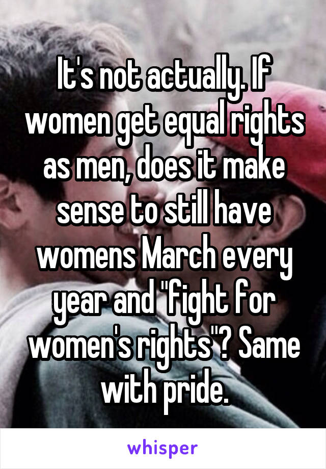 It's not actually. If women get equal rights as men, does it make sense to still have womens March every year and "fight for women's rights"? Same with pride.