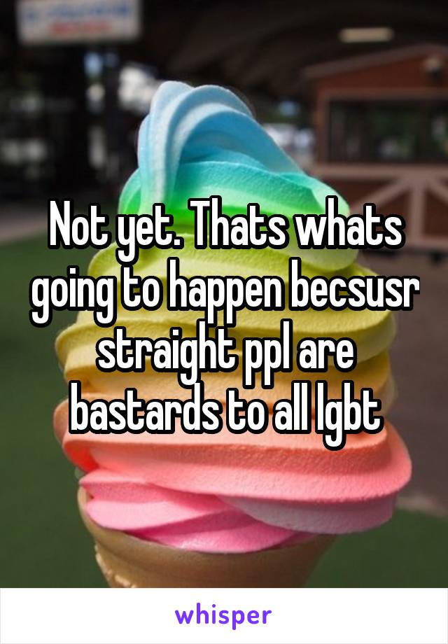 Not yet. Thats whats going to happen becsusr straight ppl are bastards to all lgbt