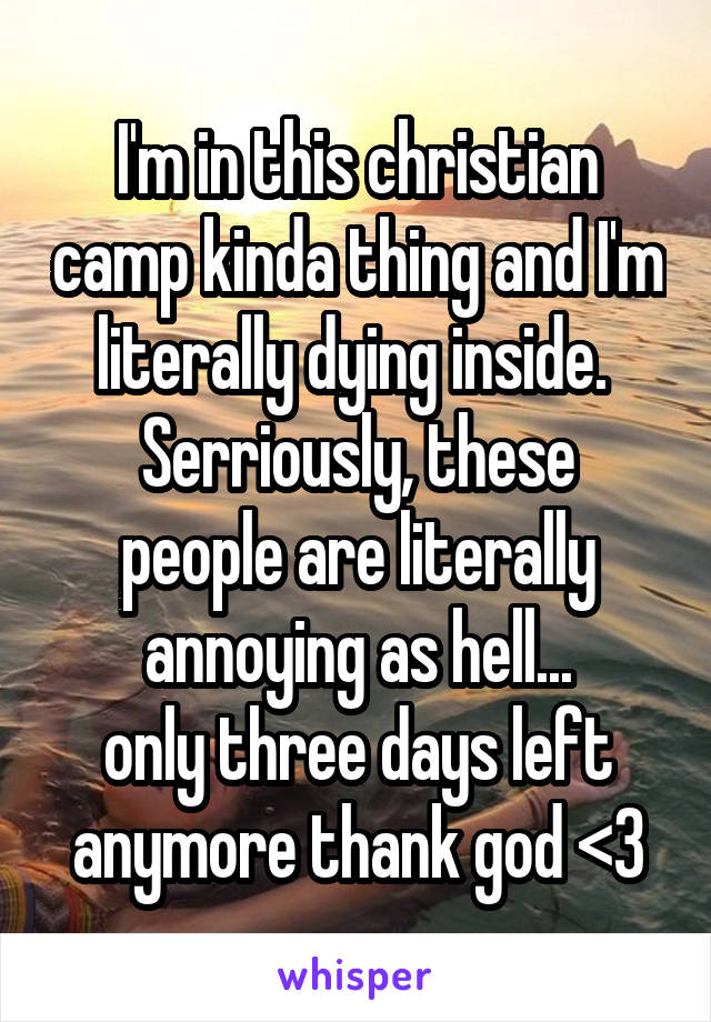 I'm in this christian camp kinda thing and I'm literally dying inside. 
Serriously, these people are literally annoying as hell...
only three days left anymore thank god <3