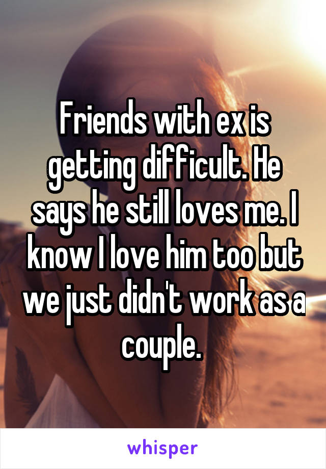 Friends with ex is getting difficult. He says he still loves me. I know I love him too but we just didn't work as a couple. 