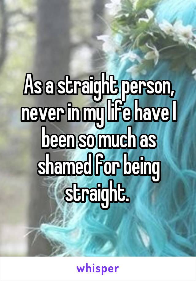 As a straight person, never in my life have I been so much as shamed for being straight. 