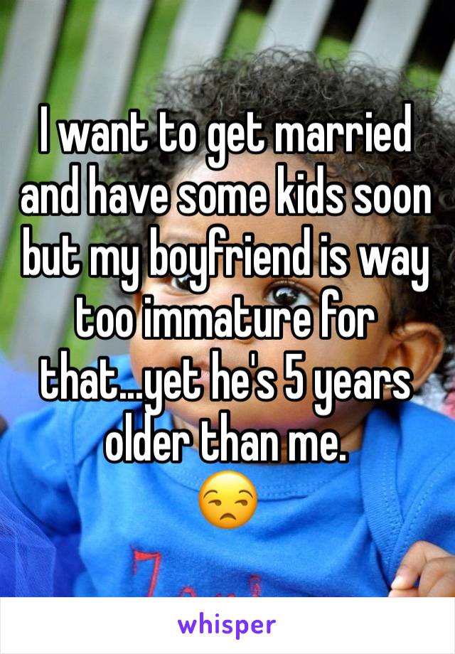 I want to get married and have some kids soon but my boyfriend is way too immature for that...yet he's 5 years older than me.
😒