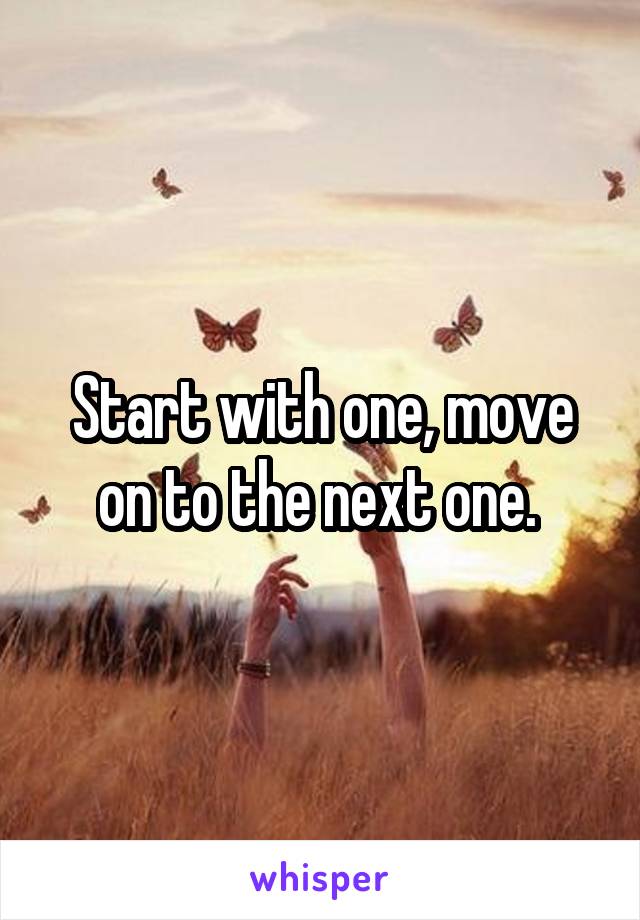 Start with one, move on to the next one. 