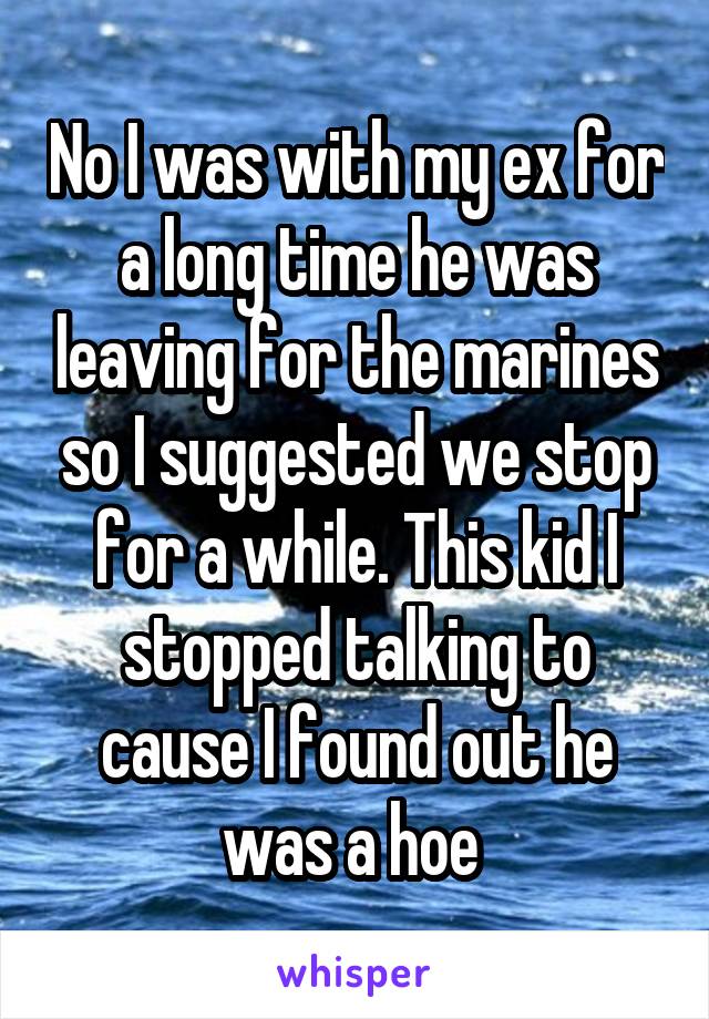 No I was with my ex for a long time he was leaving for the marines so I suggested we stop for a while. This kid I stopped talking to cause I found out he was a hoe 