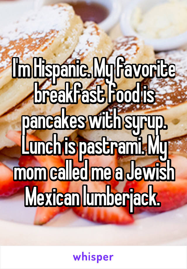 I'm Hispanic. My favorite breakfast food is pancakes with syrup. Lunch is pastrami. My mom called me a Jewish Mexican lumberjack. 