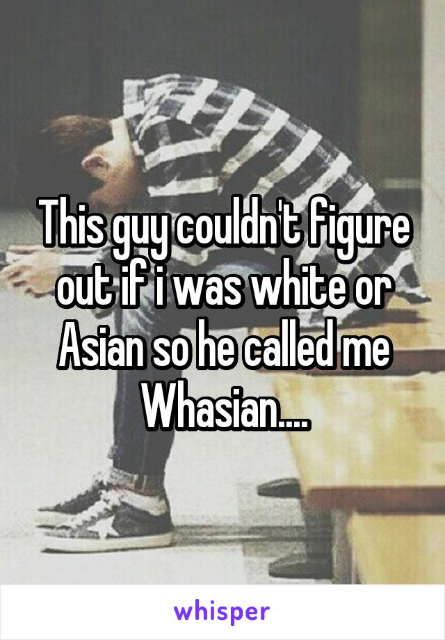 This guy couldn't figure out if i was white or Asian so he called me Whasian....