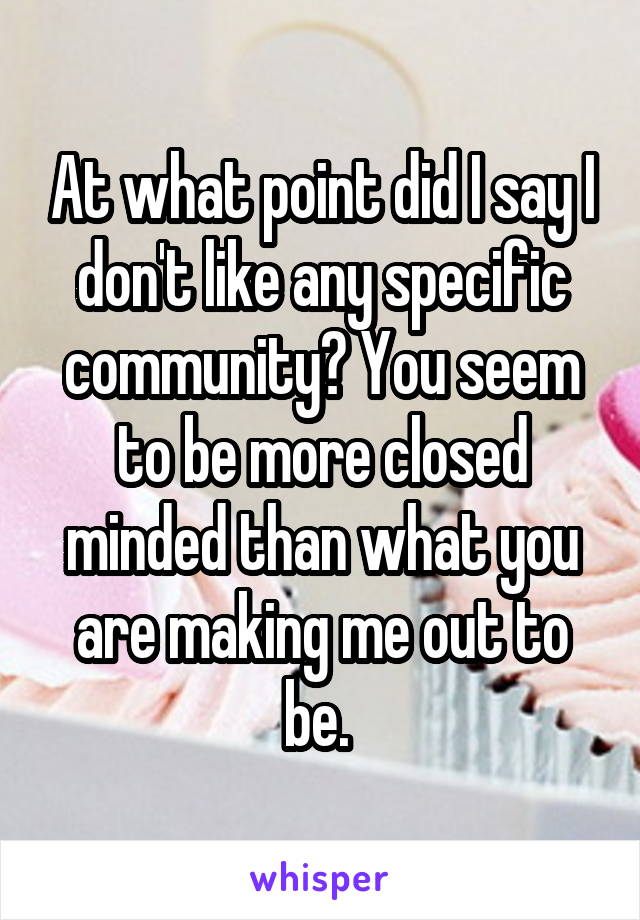 At what point did I say I don't like any specific community? You seem to be more closed minded than what you are making me out to be. 