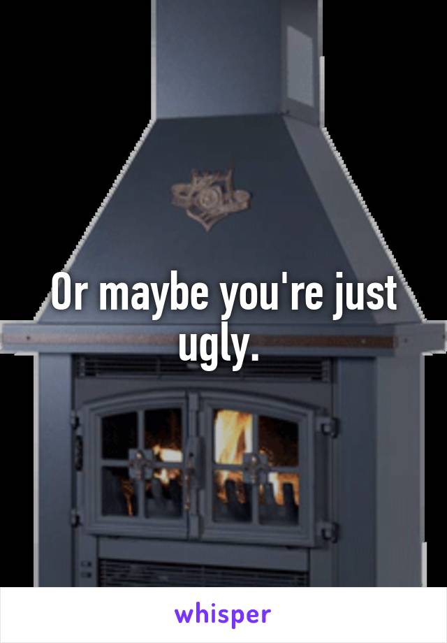 Or maybe you're just ugly. 