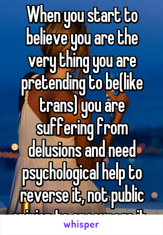 When you start to believe you are the very thing you are pretending to be(like trans) you are suffering from delusions and need psychological help to reverse it, not public opinion to encourage it. 