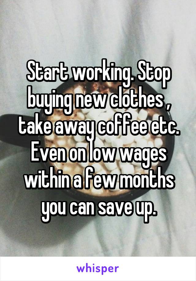 Start working. Stop buying new clothes , take away coffee etc. Even on low wages within a few months you can save up.