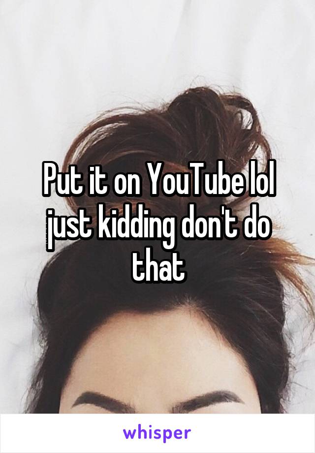 Put it on YouTube lol just kidding don't do that